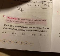 13.
A) 2
8B
orbitallerde en fazla kaç elektron bulunabilir?
E) 14
B) 6
5f
9D 10D
C) 10
Pratik Bilgi: Bir enerji düzeyinde en fazla n² tane
orbital, 2n² tane elektron bulunabilir.
Buna göre, temel hâlde bulunan bir atomun 3. ener-
ji düzeyinde en fazla kaç tane orbital bulunabilir?
A) 1
B) 4
C) 9
D) 16
E) 24
11E 12E
D) 12
13C
3. s
y
A