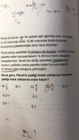 10
R
1640
5/20142712
48
24
40K
60
jo
43
a +10 512
(3
Fikret ile İsmet, her bir paketi eşit ağırlıkta olan ve içinde
% 40 oranında fıstık, % 60 oranında fındık bulunan
kuruyemiş paketlerinden birer tane alıyorlar.
B) 1
Fikret aldığı paketteki fındıkların bir kısmını yedikten sonra
pakette kalan kuruyemişlerin % 60'ının fıstık olduğunu
hesaplamıştır. İsmet ise aldığı paketteki fıstıkların bir
kısmını yedikten sonra pakette kalan kuruyemişlerin
%25'inin fıstık olduğunu görmüştür.
Buna göre, Fikret'in yediği fındık miktarının İsmet'in
yediği fıstık miktarına oranı kaçtır?
A) = 2
C) 1/43
40
60
40x
40> - find
119:5116
Bis
Aº
S
2/8 - 312
65/1
3
Lito
E) 2