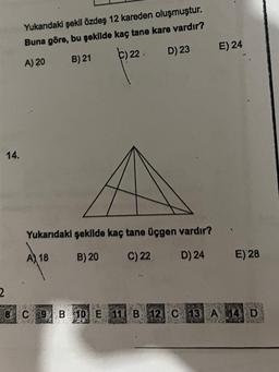 14.
Yukarıdaki şekil özdeş 12 kareden oluşmuştur.
Buna göre, bu şekilde kaç tane kare vardır?
A) 20
B) 21
C) 22 D) 23
Yukarıdaki şekilde kaç tane üçgen vardır?
A) 18
B) 20
C) 22
D) 24
E) 24
E) 28
2
8 C 9 B 10 E 11 B 12 C 13 A 14 D