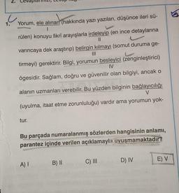u
Yorum, ele alınan (hakkında yazı yazılan, düşünce ileri sü-
I
rülen) konuyu fikrî arayışlarla irdeleyip (en ince detaylarına
||
varıncaya dek araştırıp) belirgin kılmayı (somut duruma ge-
|||
tirmeyi) gerektirir. Bilgi, yorumun besleyici (zenginleştirici)
IV
ögesidir. Sağlam, doğru ve güvenilir olan bilgiyi, ancak o
alanın uzmanları verebilir. Bu yüzden bilginin bağlayıcılığı
V
(uyulma, itaat etme zorunluluğu) vardır ama yorumun yok-
tur.
Bu parçada numaralanmış sözlerden hangisinin anlamı,
parantez içinde verilen açıklamayla uvuşmamaktadır?
A) I
bu
B) II
C) III
D) IV
E) V