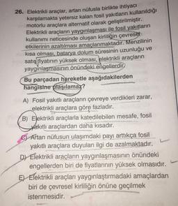 26. Elektrikli araçlar, artan nüfusla birlikte ihtiyacı
karşılamakta yetersiz kalan fosil yakıtların kullanıldığı
motorlu araçlara alternatif olarak geliştirilmiştir.
Elektrikli araçların yaygınlaşması ile fosil yakıtların
kullanımı neticesinde oluşan kirliliğin çevresel
etkilerinin azaltılması amaçlanmaktadır. Menzilinin
kısa olması, batarya dolum süresinin uzunluğu ve
satış fiyatının yüksek olması, elektrikli araçların
yaygınlaşmasının önündeki engellerdir.
Bu parçadan hareketle aşağıdakilerden
hangisine ulaşılamaz?
A) Fosil yakıtlı araçların çevreye verdikleri zarar,
elektrikli araçlara göre fazladır.
B) Elektrikli araçlarla katedilebilen mesafe, fosil
yakıtlı araçlardan daha kısadır.
C) Artan nüfusun ulaşımdaki payı arttıkça fosil
Cavi yakıtlı araçlara duyulan ilgi de azalmaktadır.
D) Elektrikli araçların yaygınlaşmasının önündeki
engellerden biri de fiyatlarının yüksek olmasıdır.
E) Elektrikli araçları yaygınlaştırmadaki amaçlardan
biri de çevresel kirliliğin önüne geçilmek
istenmesidir.