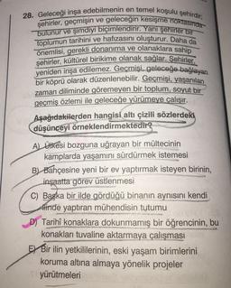 28. Geleceği inşa edebilmenin en temel koşulu şehirdir;
şehirler, geçmişin ve geleceğin kesişme noktasında
bulunur ve şimdiyi biçimlendirir. Yani şehirler bir
toplumun tarihini ve hafızasını oluşturur. Daha da
önemlisi, gerekli donanıma ve olanaklara sahip
şehirler, kültürel birikime olanak sağlar. Şehirler,
yeniden inşa edilemez. Geçmişi, geleceğe bağlayan
bir köprü olarak düzenlenebilir. Geçmişi, yaşanılan
zaman diliminde göremeyen bir toplum, soyut bir
geçmiş özlemi ile geleceğe yürümeye çalışır.
Aşağıdakilerden hangisi altı çizili sözlerdeki
düşünceyi örneklendirmektedir?
Lindeber
A) Ülkesi bozguna uğrayan bir mültecinin
kamplarda yaşamını sürdürmek istemesi
B) Bahçesine yeni bir ev yaptırmak isteyen birinin,
inşaatta görev üstlenmesi
C) Başka bir ilde gördüğü binanın aynısını kendi
Hlinde yaptıran mühendisin tutumu
res
Tarihî konaklara dokunmamış bir öğrencinin, bu
konakları tuvaline aktarmaya çalışması
WHOREHOM
EX Bir ilin yetkililerinin, eski yaşam birimlerini
koruma altına almaya yönelik projeler
yürütmeleri