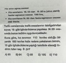 Hız sının aşmą.cezası:
• Hizanrların % I den % 30 a (otuz dahl
kadar aşmanın cezası 189 lica,
. Hiz sinflarını 56 30 dan fazla agmanın cezast
392 liradır.
Trafik cezalanında, trafik cezalanının tebligatindan
sonra, 15 gün içinde ödeme yapılırsa. % 25 org-
ninda borca indidm uygulanmaktadır.
Buna göre, hız sınınnın 110 km/sa olduğu bir
yerde 150 km/sa hızla radara yakalanan birinin,
15 gün içinde ödeme yaptığı takdirde alacağı In-
dirim tutan kaçt dir?
A) 90 B) 94
C) 9B D) 100 E) 110