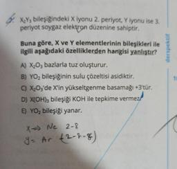 X₂Y3 bileşiğindeki X iyonu 2. periyot, Y iyonu ise 3.
periyot soygaz elektron düzenine sahiptir.
Buna göre, X ve Y elementlerinin bileşikleri ile
ilgili aşağıdaki özelliklerden hangisi yanlıştır?
A) X₂O3 bazlarla tuz oluşturur.
B) YO₂ bileşiğinin sulu çözeltisi asidiktir.
C) X₂03'de X'in yükseltgenme basamağı +3'tür.
D) X(OH)3 bileşiği KOH ile tepkime vermez
E) YO₂ bileşiği yanar.
X=> Ne 2-8
y = Ar (2-2-8)
derspektif
10