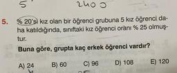 2400
5
5. % 20'si kız olan bir öğrenci grubuna 5 kız öğrenci da-
ha katıldığında, sınıftaki kız öğrenci oranı % 25 olmuş-
tur.
Buna göre, grupta kaç erkek öğrenci vardır?
A) 24
B) 60
C) 96
D) 108
E) 120