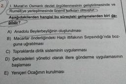 2.
I. Murat'ın Osmanlı devlet örgütlenmesinin geliştirilmesinde ve
Rumeli'ye yerleşilmesinde önemli katkıları olmuştur.
Aşağıdakilerden hangisi bu süreçteki gelişmelerden biri de-
gildir?
A) Anadolu Beylerbeyliğinin oluşturulması
B) Macarlar önderliğindeki Haçlı ittifakının Sırpsındığı'nda boz-
guna uğratılması
C) Topraklarda dirlik sisteminin uygulanması
D) Şehzadeleri yönetici olarak illere gönderme uygulamasının
başlaması
E) Yeniçeri Ocağının kurulması