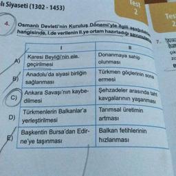 alı Siyaseti (1302-1453)
4.
A)
B)
C)
D)
E)
Osmanlı Devleti'nin Kuruluş Dönemi'yle ilgili aşağıdakile
hangisinde, I.de verilenin II.ye ortam hazırladığı savunulam
I
Karesi Beyliği'nin ele
geçirilmesi
Anadolu'da siyasi birliğin
sağlanması
Ankara Savaşı'nın kaybe-
dilmesi
Türkmenlerin Balkanlar'a
yerleştirilmesi
Test
2
Başkentin Bursa'dan Edir-
ne'ye taşınması
||
Donanmaya sahip
olunması
Türkmen göçlerinin sona
ermesi
Şehzadeler arasında taht
kavgalarının yaşanması
Tarımsal üretimin
artması
7.
Balkan fetihlerinin
hızlanması
Tes
2
Anka
Bail
çık
za
B