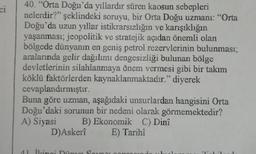 ci
40. "Orta Doğu'da yıllardır süren kaosun sebepleri
nelerdir?" şeklindeki soruyu, bir Orta Doğu uzmanı: “Orta
Doğu'da uzun yıllar istikrarsızlığın ve karışıklığın
yaşanması; jeopolitik ve stratejik açıdan önemli olan
bölgede dünyanın en geniş petrol rezervlerinin bulunması;
aralarında gelir dağılımı dengesizliği bulunan bölge
devletlerinin silahlanmaya önem vermesi gibi bir takım
köklü faktörlerden kaynaklanmaktadır." diyerek
cevaplandırmıştır.
Buna göre uzman, aşağıdaki unsurlardan hangisini Orta
Doğu'daki sorunun bir nedeni olarak görmemektedir?
A) Siyasi B) Ekonomik C) Dinî
E) Tarihî
D)Askerî
41 İlangi Dinua Sou
1