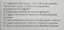 42. Aşağıdakilerden
hangisi, 1960-1980 yılları arasında
Türkiye'deki sosyal ve kültürel hayatta görülen
gelişmelerden biri değildir?
A) Edebiyatta, toplumculuk akımının gelişmesi
B) Çağdaş Türk tiyatrosu oluşturma yolunda çalışmalar
yapılması
C) Türk sinemasında toplumsal sorunlara ağırlık verilmesi
D) Çarpık kentleşmenin edebiyat ve tiyatroya yansıması
E) Özel televizyon kanallarının yayın hayatına başlaması