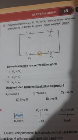 4.
3. Potansiyel farkları V, V₁, VM ve V, olan iç direnci önemsiz
üreteçler ve bir lamba ile kurulan devre şekildeki gibidir.
A) Yalnız I
VK
VM
www.
K cihazı
ELEKTRİK AKIMI
D) II ve III
www
Devredeki lamba ışık vermediğine göre;
1. VM = VN
II. VK > VL
III. V > VN
ifadelerinden hangileri kesinlikle doğrudur?
B) Yalnız III
VL
EL = 4 volt
L pili
VN
18
E) I ve II
C) I ve III
EM = 2 volt
M pili
En az 6 volt potansiyel fark altında normal çalışabilen
ZIL ve M pillerine aşağıdaki gibi bağlanıyor.