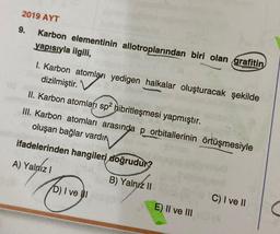 2019 AYT
Karbon elementinin allotroplarından biri olan grafitin
yapısıyla ilgili,
9.
I. Karbon atomları yedigen halkalar oluşturacak şekilde
dizilmiştir.
II. Karbon atomları sp² hibritleşmesi yapmıştır.
III. Karbon atomları arasında p orbitallerinin örtüşmesiyle
oluşan bağlar vardır
ifadelerinden hangileri doğrudur?
A) Yalnız I
B) Yalnız II
D) I ve I
E) II ve III
C) I ve II