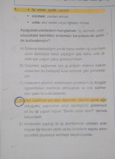 1.
iş: emek, işçilik, ustalık
● sürmek: zaman almak
usta: akıl veren veya öğreten kimse
●
Aşağıdaki cümlelerin hangisinde "iş, sürmek, usta"
sözcükleri belirtilen anlamları karşılayacak şekil-
de kullanılmıştır?
A) Göreve başladığım yerde bana verilen işi