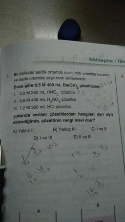 1.
Bir indikatör asidik ortamda mavi, nötr ortamda turuncu
ve bazik ortamda yeşil renk vermektedir.
Buna göre 0,5 M 400 mL Ba(OH)₂ çözeltisine
1. 0,8 M 250 mL HNO3 çözeltisi 02
II. 0,6 M 400 mL H₂SO4 çözeltisi
III. 1,2 M 300 mL HCl çözeltisi
yukarıda verilen çözeltilerden hangileri ayrı ayrı
eklendiğinde, çözeltinin rengi mavi olur?
2014
A) Yalnız II
Nötrleşme / Titre
B) Yalnız III
D) I ve III
TO 012
6.40
70
C) I ve II
E) II ve III
bo
B
4.