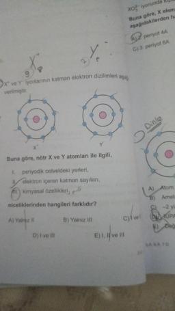 9
X ve Yiyonlarının katman elektron dizilimleri aşa
verilmiştir.
Y
Buna göre, nötr X ve Y atomları ile ilgili,
1. periyodik cetveldeki yerleri,
Il elektron içeren katman sayıları,
All kimyasal özellikleri,
pro
niceliklerinden hangileri farklıdır?
A) Yalnız il
D) í ve Ill
B) Yalnız III
XO²-iyonunda
Buna göre, X elem
aşağıdakilerden ha
E) I, II ve III
A2 periyot 4A
C) 3. periyot 6A
C)/ vel
O
Dinle
3.0
A) Atom
B) Amet
-2 yu
DUPA
Değ
SABATD