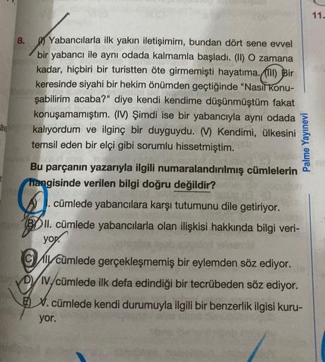 ave
8.
Yabancılarla ilk yakın iletişimim, bundan dört sene evvel
bir yabancı ile aynı odada kalmamla başladı. (II) O zamana
kadar, hiçbiri bir turistten öte girmemişti hayatima. (1) Bir
keresinde siyahi bir hekim önümden geçtiğinde "Nasıl konu-
şabilirim a