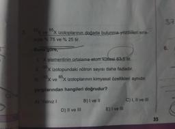 C) I've
63x ve
sıyla % 75 ve % 25 tir.
Buna gore,
65,
X izotoplarının doğada bulunma yüzdeleri sıra-
1. X elementinin ortalama atom kütlesi 63,5 tir.
65.
X izotopundaki nötron sayısı daha fazladır.
63,
65,
X veX izotoplarının kimyasal özellikleri aynıdır.
yargılarından hangileri doğrudur?
A) Yalnız I
D) II ve III
B) I ve II
E) I ve III
C) I, II ve III
35
37
6.