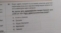 im-
ti'n-
ere-
dur-
kralı-
erine
31. Örgün eğitim, bireylerin iş ve meslek kollarında çalışmaya
başlamadan önce okul veya okul niteliği taşıyan yerlerde be-
lirli kurallara göre eğitim almasıdır.
Bu tanıma göre aşağıdakilerden hangisi Osmanh sara-
yında yer alan örgün eğitim kurumlarından biridir?
A) Enderun Mektebi
B) Zaviyeler
C) Sibyan Mektepleri
D) Medreseler
E) Tekkeler