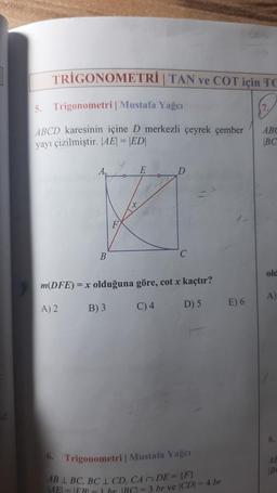 TRIGONOMETRI | TAN ve COT için TC
7.
5.
Trigonometri | Mustafa Yağcı
ABCD karesinin içine D merkezli çeyrek çember
yayı çizilmiştir. |AE| = |ED|
B
m(DFE) =
A) 2
F
t
E
C
=x olduğuna göre, cot x kaçtır?
B) 3
C) 4
D) 5
6. Trigonometri | Mustafa Yağer
AB 1 BC, BC 1 CD, CA DE = {F}
AE = ER = 1 hr |BC| = 3 br ve |CD| = 4 br
E) 6
ABC
BC
old
A)
8.
AE
Be