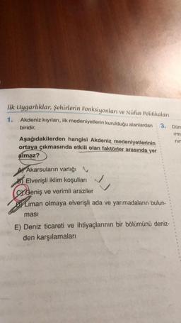 İlk Uygarlıklar, şehirlerin Fonksiyonları ve Nüfus Politikaları
1.
Akdeniz kıyıları, ilk medeniyetlerin kurulduğu alanlardan 3. Dün
biridir.
irma
nin
Aşağıdakilerden hangisi Akdeniz medeniyetlerinin
ortaya çıkmasında etkili olan faktörler arasında yer
almaz?
Akarsuların varlığı N
BElverişli iklim koşulları
Geniş ve verimli araziler
Liman olmaya elverişli ada ve yarımadaların bulun-
ması
√
E) Deniz ticareti ve ihtiyaçlarının bir bölümünü deniz-
den karşılamaları