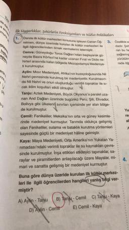 Test
a ermes
de daha
playic
toplu
aşlam
erde
rina
Cika
Ju ya
d
in
ilk Uygarlıklar, şehirlerin Fonksiyonları ve Nüfus Politikaları
1.
Derste ilk kültür merkezleri konusunu işleyen Canan Öğ- 3. Özellikle e
retmen, dünya üzerinde kurulan ilk kültür merkezleri ile
ilgili öğrencilerinden örnek vermelerini istemiştir.
dadır. Şeh
ran bu fa
Cemre: Güneydoğu Toros Dağları'ndan başlayarak gü-
neyde Basra Körfezi'ne kadar uzanan Fırat ve Dicle ne-
hirleri arasında kalan bölgede Mezopotamya Medeniye-
ti kurulmuştur.
Aylin: Mısır Medeniyeti, Afrika'nın kuzeydoğusunda Nil
Nehri çevresinde kurulmuş bir medeniyettir. Kurulmasın-
da Nil Nehri ve onun oluşturduğu verimli topraklar ile si-
cak iklim koşulları etkili olmuştur.
Tanju: Aztek Medeniyeti, Büyük Okyanus'a paralel uza-
nan And Dağları üzerinde bugünkü Peru, Şili, Ekvador,
Bolivya gibi ülkelerin sınırları içerisinde yer alan bölge-
de kurulmuştur.
Cemil: Fenikeliler, Meksika'nın orta ve güney kesimle-
rinde medeniyet kurmuştur. Tarımda oldukça gelişmiş
olan Fenikeliler, sulama ve bataklık kurutma yöntemleri
sayesinde güçlü bir medeniyet hâline gelmiştir.
Kaya: Maya Medeniyeti, Orta Amerika'nın Yukatan Ya-
rımadası'ndaki verimli topraklar ile su kaynakları çevre-
sinde kurulmuştur. İnşa ettikleri etkileyici tapınaklar, sa-
raylar ve piramitlerden anlaşılacağı üzere Mayalar, mi-
mari ve sanatta gelişmiş bir medeniyet kurmuştur.
Buna göre dünya üzeride kurulan ilk kültür merkez-
leri ile ilgili öğrencilerden hangileri yanlış bilgi ver-
miştir?
A) Aylin - Tanju
sağlamış
yürütülm
rada öğ
B) Tanju-Cemil C) Tanju - Kaya
E) Cemil - Kaya
D) Aylin-Cemit
Yu
re
al
4.
A