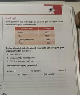 O
Örnek: 6
Şehir geriliminin 220 volt olduğu bir yerde en çok 15 amper akima
dayanabilen sigorta kullanılmaktadır.
Elektrikli Alet
jeis
Isıtıcı
Ütü
A) Yalnız I
Çamaşır Makinesi
Fırın
II. Isıtıcı, çamaşır makinesi, fırın
III. Ütü, fırın, çamaşır makinesi
aletlerinden hangileri çalışabilir?
Evdeki elektrikli aletlerin güçleri yukarıdaki gibi olduğuna göre,
sigorta atmadan aynı anda;
I. Isıtıcı, ütü, fırın
D) I veya II
eis
Yayınları
B) Yalnız II
Gücü (W)
1600
1200
1000
600
E) II veya III
C) Yalnız III