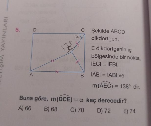 YAYINLARI
{
5. D
A
N
E
13
α
C
Şekilde ABCD
dikdörtgen,
E dikdörtgenin iç
bölgesinde bir nokta,
IECI = IEBI,
B IAEI = IABI ve
m (AEC) = 138° dir.
Buna göre, m (DCE) = a kaç derecedir?
A) 66
B) 68
C) 70
D) 72
E) 74