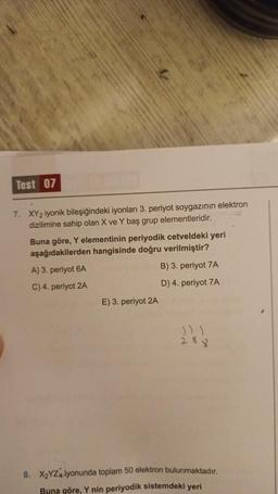 Test 07 er
7. XY2 iyonik bileşiğindeki iyonları 3. periyot soygazının elektron
dizilimine sahip olan X ve Y baş grup elementleridir.
Buna göre, Y elementinin periyodik cetveldeki yeri
aşağıdakilerden hangisinde doğru verilmiştir?
A) 3. periyot 6A
C) 4. periyot 2A
E) 3. periyot 2A
B) 3. periyot 7A
D) 4. periyot 7A
288
8. X₂YZ4 iyonunda toplam 50 elektron bulunmaktadır.
Buna göre, Y nin periyodik sistemdeki yeri