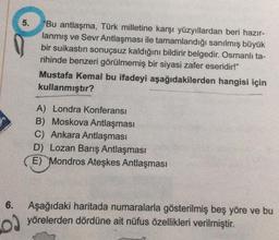 MAS
YINLARI
6.
02
5.
"Bu antlaşma, Türk milletine karşı yüzyıllardan beri hazır-
lanmış ve Sevr Antlaşması ile tamamlandığı sanılmış büyük
bir suikastın sonuçsuz kaldığını bildirir belgedir. Osmanlı ta-
rihinde benzeri görülmemiş bir siyasi zafer eseridir!"
Mustafa Kemal bu ifadeyi aşağıdakilerden hangisi için
kullanmıştır?
A) Londra Konferansı
B) Moskova Antlaşması
C) Ankara Antlaşması
D) Lozan Barış Antlaşması
E) Mondros Ateşkes Antlaşması
Aşağıdaki haritada numaralarla gösterilmiş beş yöre ve bu
yörelerden dördüne ait nüfus özellikleri verilmiştir.