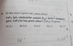 8. 50 litre suya 4 gram CaF2 katısı atılıyor.
CaF2 için çözünürlük çarpımı Kçç= 4x10-9 olduğuna
göre, CaF₂'ün kaç gramı çöker? (CaF2= 78 g/mol)
A) 0,1
B) 0,3
C) 0,7
D) 1,1
E) 1,7
to
5=10-3
11
Orbital Yayınları