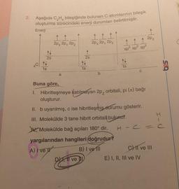 2.
Aşağıda C₂H bileşiğinde bulunan C atomlarının bileşik
oluşturma sürecindeki enerji durumları belirtilmiştir.
Enerji
N
2s
N
1s
2px 2px 2pz
a
↑
2s
N
1s
ve D
↑↑↑
2px 2px 2pz
111
sp² sp² sp²
N
1s
Buna göre,
1. Hibritleşmeye katılmayan 2p, orbitali, pi (ë) bağı
oluşturur.
II. b uyarılmış, c ise hibritleşhis durumu gösterir.
III. Molekülde 3 tane hibrit orbitali bulunur.
Molekülde bağ açıları 180° dir.
yargılarından hangileri doğrudur?
A) I've
B) I ve Ill
↑
2pz
CHII ve III
E) I, II, III ve IV
625
H-C = C
I-U