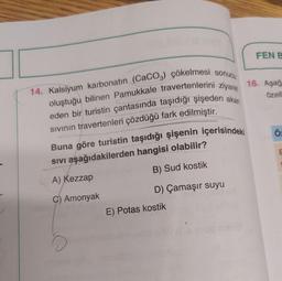 14. Kalsiyum karbonatin (CaCO3) çökelmesi sonucu
oluştuğu bilinen Pamukkale travertenlerini ziyaret
eden bir turistin çantasında taşıdığı şişeden akan
Sıvının travertenleri çözdüğü fark edilmiştir.
Buna göre turistin taşıdığı şişenin içerisindeki
SIVI aşağıdakilerden hangisi olabilir?
A) Kezzap
C) Amonyak
B) Sud kostik
D) Çamaşır suyu
E) Potas kostik
FEN B
16. Aşağ
özell
Ö:
E