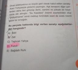 21. Divan edebiyatının en büyük şairi olarak kabul edilen sanatçı
Azeri Türkçesiyle şiirlerini yazmıştır. Aşk temasını diğer şair-
lerden daha ileri götürüp derin, samimi ve yüksek bir heye-
canla ele almıştır. "Su Kasidesi" önemli eserlerinden olup
"Şikâyetname" isimli mektup türündeki eseri de süslü nesrin
güzel bir örneğidir.
Bu parçada hakkında bilgi verilen sanatçı aşağıdakiler-
den hangisidir?
(A) Baki
By Zati
C) Taşlıcalı Yahya
D) Fuzuli
E) Bağdatlı Ruhi
24