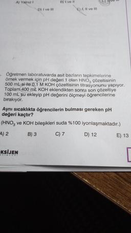 A) Yalnız 1
D) I ve III
B) I ve II
KSİJEN
AYINLARI
E) I, II ve III
. Öğretmen laboratuvarda asit bazların tepkimelerine
örnek vermek için pH değeri 1 olan HNO3 çözeltisinin
500 mL si ile 0,1 M KOH çözeltisinin titrasyonunu yapıyor.
Toplam 400 mL KOH eklendikten sonra son çözeltiye
100 mL su ekleyip pH değerini ölçmeyi öğrencilerine
bırakıyor.
Aynı sıcaklıkta öğrencilerin bulması gereken pH
değeri kaçtır?
(HNO3 ve KOH bileşikleri suda %100 iyonlaşmaktadır.)
A) 2
B) 3
C) 7
D) 12
E) 13
[