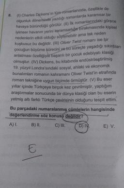 (1) Charles Dickens'in tüm romanlarında, özellikle de
olgunluk döneminde yazdığı romanlarda karamsar bir
havaya büründüğü görülür. (II) lik romanlarındaki görece
iyimser havanın yerini karamsarlığa bırakmasında kişisel
nedenlerin etkili olduğu söylenebilir ama tek neden
kuşkusuz bu değildir. (III) Oliver Twist romanı ise bir
çocuğun büyüme sürecini ve bu süreçte yaşadığı sıkıntıları
anlatması özelliğiyle başarılı bir çocuk edebiyatı klasiği
olmuştur. (IV) Dickens, bu kitabında endüstrileştirilmiş
19. yüzyıl Londra'sındaki sosyal, ahlaki ve ekonomik
bunalımları romanın kahramanı Oliver Twist'in etrafında
roman tekniğine uygun biçimde örmüştür. (V) Bu eser
yıllar içinde Türkçeye birçok kez çevrilmiştir, yaptığım
araştırmalar sonucunda bir dünya klasiği olan bu eserin
yetmiş altı farklı Türkçe çevirisinin olduğunu tespit ettim.
Bu parçadaki numaralanmış cümlelerin hangisinde
değerlendirme söz konusu değildir?
B) II.
C) III.
D) IV.
A) I.
E
E) V.