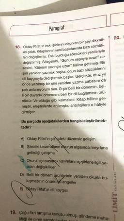 Paragraf
18. Oktay Rifat'ın eski şiirlerini okurken bir şey dikkati-
mi çekti. Kitaplarının yeni baskılarında bazı sözcük-
leri değiştirmiş. Eski bulduğu sözcükleri yenileriyle
değiştirmiş. Sözgelimi, "Günüm neşeyle uzun" di-
zesini, "Günüm sevinçle uzun" hâline getirmiş. Bir
şiiri yeniden yazmak başka, onun bazı sözcüklerini
dil kaygısıyla değiştirmek başka. Gerçekte, otuz yıl
önce yazılmış bir şiiri yeniden yazma çabasını da
pek anlamıyorum ben. O şiir belli bir dönemin, bel-
li bir duyarlık ortamının, belli bir dil bağlamının ürü-
nüdür. Ve olduğu gibi kalmalıdır. Kitap hâline gel-
miştir, eleştirilerde anılmıştır, antolojilere o hâliyle
girmiştir.
Bu parçada aşağıdakilerden hangisi eleştirilmek-
tedir?
A) Oktay Rifat'ın şiirdeki düzensiz gelişim
B) Şiirdeki tasarrufların okurun algısında meydana
getirdiği çatışma
C) Okuru hiçe sayarak yayımlanmış şiirlerle ilgili ya-
pılan değişiklikler
D) Belli bir dönem ürünlerinin yeniden okurla bu-
luşmasının önündeki engeller
E) Oktay Rifat'in dil kaygısı
19. Çoğu fikri tartışma konusu olmuş, gündeme muha-
lifliği ile giren sanatçılarda
20.
YAYINLARI
LİMİT