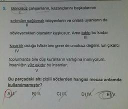 5. Gönülsüz çalışanların, kazançlarını başkalarının
sırtından sağlamak isteyenlerin ve onlara uyanların da
||
söyleyecekleri olacaktır kuşkusuz. Ama tablo bu kadar
karanlık olduğu hâlde ben gene de umutsuz değilim. En çıkarcı
IV
toplumlarda bile düş kuranların varlığına inanıyorum,
insanlığın yüz akıdır bu insanlar.
V
Bu parçadaki altı çizili sözlerden hangisi mecaz anlamda
kullanılmamıştır?
A).
B) II.
C) II.
D) IV.
E) V.