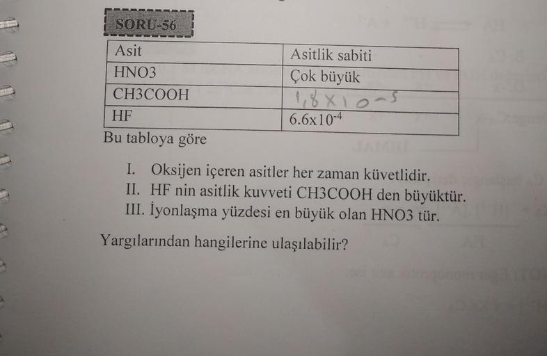 SORU-56
Asit
HNO3
CH3COOH
HF
Bu tabloya göre
Asitlik sabiti
Çok büyük
1,8×10=
6.6x10-4
I. Oksijen içeren asitler her zaman küvetlidir.
II. HF nin asitlik kuvveti CH3COOH den büyüktür.
III. İyonlaşma yüzdesi en büyük olan HNO3 tür.
Yargılarından hangilerine