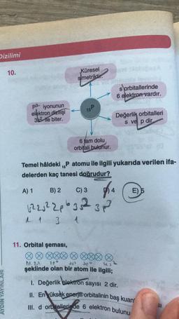 Dizilimi
AYDIN YAYI
10.
p3- iyonunun
elektron dizilişi
35² le biter.
Küresel
simetriktir.
15 P
11. Orbital şeması,
6 tam dolu
orbitali bulunur.
sorbitallerinde
6 elektron vardır.
Değerlik orbitalleri
s ve p dir.
15
Temel hâldeki ₁P atomu ile ilgili yukarıda verilen ifa-
delerden kaç tanesi doğrudur?
A) 1
B) 2 C) 3
4
122√² 20635²2 3p
1 1 3 1
E) 5
1st 2,2
Je
şeklinde olan bir atom ile ilgili;
1. Değerlik elektron sayısı 2 dir.
II. En yüksek enerjili orbitalinin baş kuan
III. d orbitallerinde 6 elektron bulunu
SI