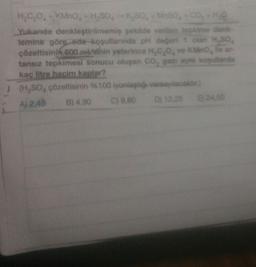 MnSO₂ + CO₂ + H₂
H₂C₂O + KMnO + H₂SO,K,SO,
Yukanda denkleştirilmemiş şekilde verilen tepkime denk-
Temine görg-oda-koşullarında pH değeri 1 olan H.SO,
çözeltisinin 600.ml/sinin yeterince H₂C₂O, ve KMnO, le ar
tansız tepkimesi sonucu oluşan CO, gazı ayni koşullarda
kaç litre hacim kaplar?
(H₂SO, çözeltisinin %100 iyonlaştiği varsayılacaktır)
A) 2,45
B) 4,90
C) 9,80
D) 12,25
E) 24,50