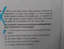 8. (1) Sevinç Han öteki boylara elçiler gönderip birleşmek ve
Moğollardan öç almak üzere anlaştı. (II) Hepsi birleşerek
Moğol üzerine yürüdüler. (III) Moğollar çadır ve sürülerini bir
yere yığıp etrafına hendek kazdılar, beklediler. (IV) Sevinç
Han geldi. (V) Vuruş başladı ve on gün savaş oldu.
Bu parçadaki numaralanmış cümlelerle ilgili olarak aşa-
ğıda verilenlerden hangisi yanlıştır?
A) I. cümle; biçimce olumlu, anlamca olumsuz bir fiil cüm-
lesidir.
B) II. cümle; girişik birleşik yapılı, kurallı bir fiil cümlesidir.
C) III. cümle, bağımlı sıralı bir cümledir.
D) IV. cümle; basit, kurallı bir fiil cümlesidir.
E) V. cümle, bağlı bir fiil cümlesidir.