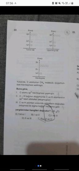 07:56 1
22.
Enerj
2p²000
282
15²+0
Temel hål
A) Yalnız I
Enerji
↑
2p
2s
15²-0
D) II ve III
Hibritleşme
Yukarıda, C atomunun CH4 molekülü oluşumun-
daki hibritleşmesi verilmiştir.
Enerji
20²1000
Buna göre;
1. C atomu sp³ hibritleşmesi yapmıştır.
25'
15²-00
Uyarılmış hal
II. C-H bağının oluşumunda C ve H atomlarının
sp³ hibrit orbitalleri örtüşmüştür
III. C ve H atomları arasında orbitallerin doğrudan
örtüşmesi ile sigma bağlanı meydana gelir.
yargılarından hangileri doğrudur? (HC)
B) I ve II
C) I ve III
El ve Ill
Vo))
Q23.
IN DENIZI
Se
ifa
A)
B)
C)
D)