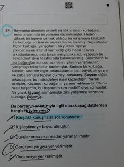 7
24. Hayvanlar âleminin sevimli yaratıklarından kurbağalar,
kendi aralarında bir yarışma düzenlemişler. Hedefin
yüksek bir tepeye çıkmak olduğu bu yarışmaya kalabalık
bir kurbağa sürüsü de seyirci olarak katılmış. Seyircilerden
hiçbir kurbağa, yarışçıların bu yüksek tepeye
çıkabilmesine ihtimal vermediği gibi hepsi "Zavallı
arkadaşlarımız, asla başaramayacaksınız, vazgeçin bu
sevdadan!" diye tezahüratta bulunuyormuş. Seyircilerin bu
acı bağırışları sonucu azimlerini yitiren yarışmacılar,
yarışmayı teker teker birakmışlar. Sadece bir kurbağa,
ümitleri tükenen diğer arkadaşlarına inat, büyük bir gayret
ve çaba sonucu tepeye çıkmayı başarmış. Şaşıran diğer
arkadaşları, bu mücadeleyi nasıl kazandığını merak
etmişler. Kazanan kurbağanın yanına yaklaşarak: "Bunu
nasıl başardın, bu başarının sırrı nedir?" diye sormuşlar.
Ne yazık ki yanıt alamamışlar zira yarışmayı kazanan
kurbağa şağırmış.
Bu parçanın anlatımıyla ilgili olarak aşağıdakilerden
hangisi söylenemez?
A) Karşılıklı konuşmalar söz konusudur.
B) Kişileştirmeye başvurulmuştur.
Duyular arası aktarmadan yararlanılmıştır.
D) Gerekçeli yargıya yer verilmiştir.
EXYinelemeye yer verilmiştir.