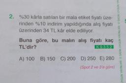 2. %30 kârla satılan bir mala etiket fiyatı üze-
rinden %10 indirim yapıldığında alış fiyatı
üzerinden 34 TL kâr elde ediliyor.
Buna göre, bu malın alış fiyatı kaç
TL'dir?
K.9.3.5.2
280
(Spot 2 ve 3'e göre)
A) 100 B) 150 C) 200 D) 250 E)
JYGUN YAYINLARI SADIK UYGUN YAYINLARI SADIK UYGUN YAY