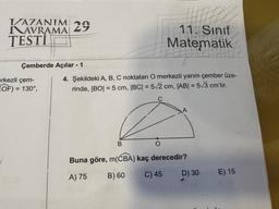 I/AZANIM 29
DAVRAMA
TESTI
Çemberde Açılar - 1
erkezli çem-
OF) = 130°,
4. Şekildeki A, B, C noktaları O merkezli yarım çember üze-
| = 5 cm, |BC| = 5√2 cm, |AB| = 5√3 cm'tir.
rinde, |BO| =
B
11. Sinif
Matematik
O
Buna göre, m(CBA) kaç derecedir?
A) 75
B) 60
C) 45
D) 30
E) 15