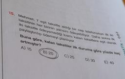 15. Mehmet; 7 eşit taksitle aldığı bir cep telefonunun k
taksitinin her birinin yarısını ödeyebiliyor. Daha sonra k
iki taksitle ödeyemediği kısmı kalan taksitlere eşit olarak
paylaştırılıp ödemeyi planlıyor.
Buna göre, kalan taksitler ilk duruma göre yüzde kaç
artmıştır?
A) 15
E) 40
B) 20
C) 25
D) 30
MATIK- ODF