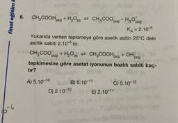 final eğitim F
-6
6.
&
00
CH₂COOH(aq) + H₂O(s) CH3COO(aq) + H₂O(aq)
KA = 2.10-5
Yukarıda verilen tepkimeye göre asetik asitin 25°C deki
asitlik sabiti 2.10-5 tir.
CH3COO(aq) + H₂O(s)
CH3COOH(aq) + OH(aq)
tepkimesine göre asetat iyonunun bazlık sabiti kaç-
tır? 000
099(8
door (A
A) 5.10-10
Bun B) 5.10-11
D) 2.10-10
C) 5.10-12
E) 2.10-11