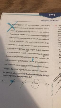 A) I
Bl
11
21. Bakteriler karmaşık (işlevsel) mikroplardır. Onları sadece
hastalıkların nedeni olarak düşünürüz. Bazılarının bizi has-
ta edeceği doğru olsa da çoğu zararsız ve hatta faydalıdır.
Araştırmacılar, bazı bakterilerin kendi başlarına ilginç olan
(dikkat çeken) ve gelecekte de insanlara faydalı olabilecek
inanılmaz yeteneklere sahip olduğunu söylüyorlar. Çoğu
bakteri tek bir mikroskobik hücreden yapılmış olmasına rağ-
men, düşünüldüğü kadar basit (olağan) değildir. Bakteriler
|||
birbirleriyle iletişim kurabilir ve eylemlerini koordine edebi-
lir.(gözden geçirebilir) Bazıları insanları öldürecek aşırı çev-
IV
re koşullarında hayatta kalabilir; bazıları ışık üretebilir ve ba-
zıları manyetik alanları tespit edebilir (araştırabilir) ve cevap
V
verebilir. Bazı türler diğer bakterilere saldıran yırtıcılardır.
Bu parçada altı çizili sözlerden hangisi kendisiyle ilgili
yapılan açıklamayla uyuşmaktadır?
cyllII
CY
TYT
D) IV
Paragraf Denemesi.
E) V
En Yayınları,
23. Ülke
gi ra
rastl
kırsa
yaza
rimi
seri:
kan
likte
fury
li bi
rey
söy
Bu
ler
A)
B)
E