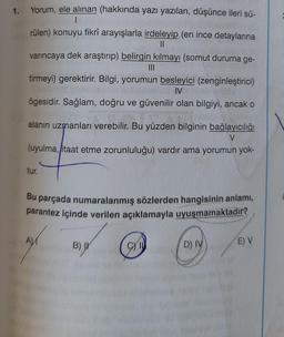 1.
Yorum, ele alınan (hakkında yazı yazılan, düşünce ileri sü-
1
rülen) konuyu fikrî arayışlarla irdeleyip (en ince detaylarına
||
varıncaya dek araştırıp) belirgin kılmayı (somut duruma ge-
|||
tirmeyi) gerektirir. Bilgi, yorumun besleyici (zenginleştirici)
IV
ögesidir. Sağlam, doğru ve güvenilir olan bilgiyi, ancak o
alanın uzmanları verebilir. Bu yüzden bilginin bağlayıcılığı
V
(uyulma, itaat etme zorunluluğu) vardır ama yorumun yok-
tur.
Bu parçada numaralanmış sözlerden hangisinin anlamı,
parantez içinde verilen açıklamayla uyuşmamaktadır?
A
B) I
C) I
D) IV
E) V