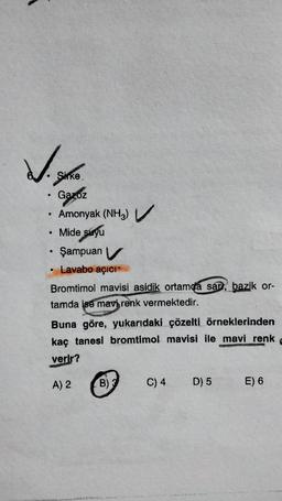 Listha
Sirke
●
•
●
●
Gazoz
Amonyak (NH3)
Mide suyu
Şampuan V
Lavabo açıcı
Bromtimol mavisi asidik ortamda sar, bazik or-
tamda ise mavi renk vermektedir.
Buna göre, yukarıdaki çözelti örneklerinden
kaç tanesi bromtimol mavisi ile mavi renk 1
verir?
A) 2
B) 3
C) 4
D) 5
E) 6