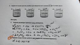 2. Aşağıda mol sayıları eşit olan çözeltilere eşit miktarlarda atom numaras(20 olan Ca metali atılıyor.
a) [2 mol
2maly
2mol
d) 2 mod
HCl(suda)
b)
HNO,(suda)
H₂SO (suda)
P
H₂PO (suda)
Buna göre,
1)
Kaplarda gerçekleşen tepkimeleri yazıp, denkleştiriniz.
✓2HCL
+ ca → call₂ +/H₂
WITH NO ₂ + ca → Ca(NO3)₂ + H₂
c)
V
H₂SO4 +Ca + Ca&504 + H2₂.2V
-
2.H.₂ P.O. +30.0 ➜ Ca ₂ (PO4)₂ +34₂3V
3
ii) Kaplarda oluşan hidrojen gazlarının aynı koşullardaki hacimlerini kıyaslayınız.
d>c>0=6
IN